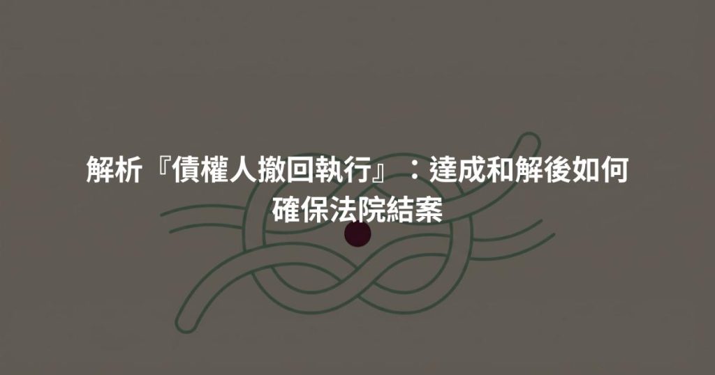 解析『債權人撤回執行』：達成和解後如何確保法院結案