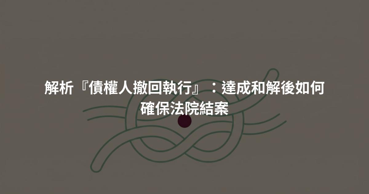 解析『債權人撤回執行』:達成和解後如何確保法院結案