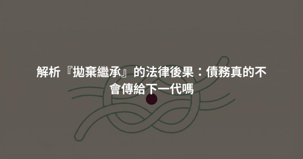 解析『拋棄繼承』的法律後果：債務真的不會傳給下一代嗎