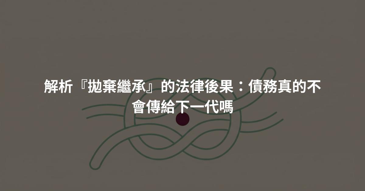 解析『拋棄繼承』的法律後果：債務真的不會傳給下一代嗎